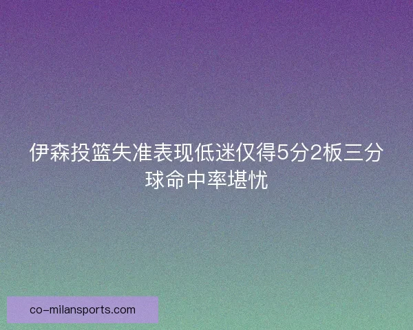 伊森投篮失准表现低迷仅得5分2板三分球命中率堪忧