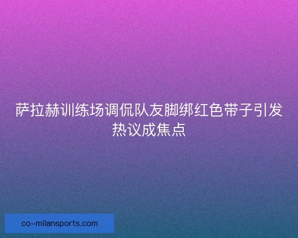 萨拉赫训练场调侃队友脚绑红色带子引发热议成焦点