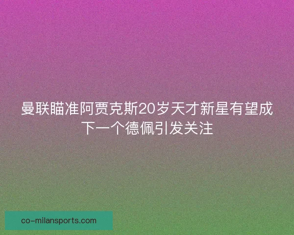 曼联瞄准阿贾克斯20岁天才新星有望成下一个德佩引发关注