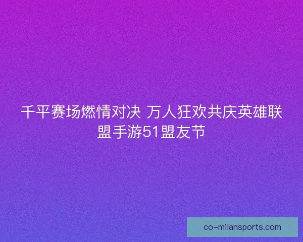 千平赛场燃情对决 万人狂欢共庆英雄联盟手游51盟友节