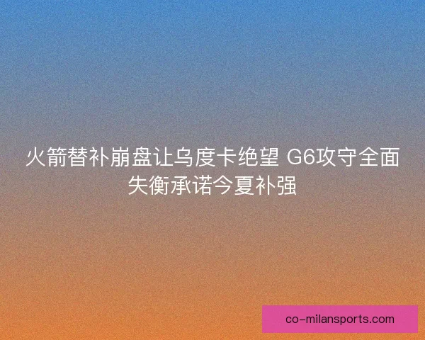 火箭替补崩盘让乌度卡绝望 G6攻守全面失衡承诺今夏补强