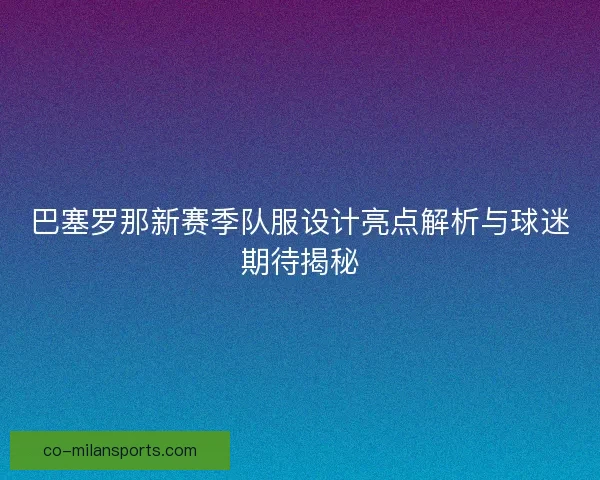巴塞罗那新赛季队服设计亮点解析与球迷期待揭秘